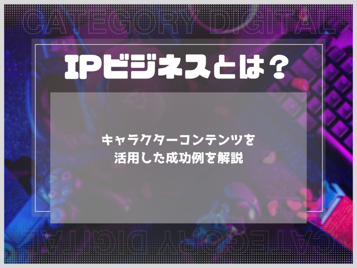 IPビジネスとは？収益化の仕組みとキャラクターコンテンツを活用した成功例を解説